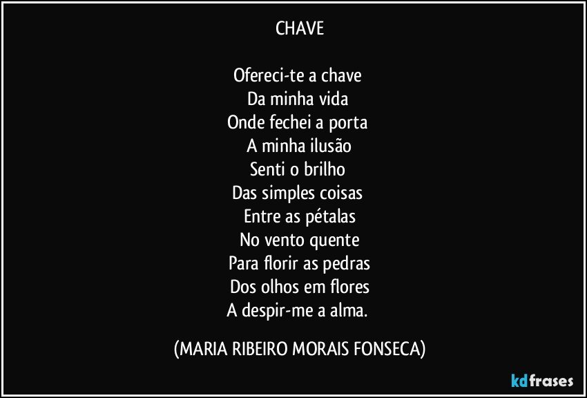 CHAVE

Ofereci-te a chave 
Da minha vida 
Onde fechei a porta 
A minha ilusão
Senti o brilho 
Das simples coisas 
Entre as pétalas
No vento quente
Para florir as pedras
Dos olhos em flores
A despir-me a alma. (MARIA RIBEIRO MORAIS FONSECA)