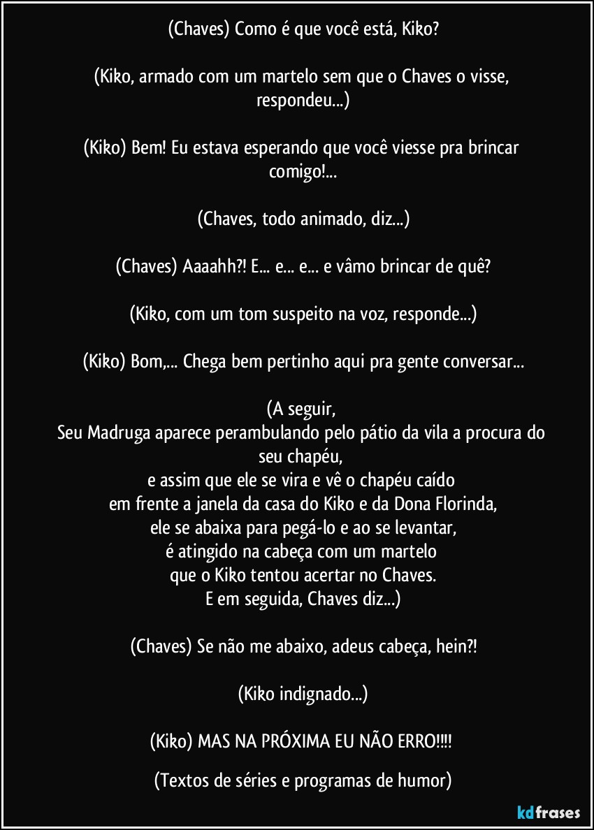 (Chaves) Como é que você está, Kiko?

(Kiko, armado com um martelo sem que o Chaves o visse, respondeu...)

(Kiko) Bem! Eu estava esperando que você viesse pra brincar comigo!...

(Chaves, todo animado, diz...)

(Chaves) Aaaahh?! E... e... e... e vâmo brincar de quê?

(Kiko, com um tom suspeito na voz, responde...)

(Kiko) Bom,... Chega bem pertinho aqui pra gente conversar...

(A seguir, 
Seu Madruga aparece perambulando pelo pátio da vila a procura do seu chapéu, 
e assim que ele se vira e vê o chapéu caído 
em frente a janela da casa do Kiko e da Dona Florinda,
ele se abaixa para pegá-lo e ao se levantar,
é atingido na cabeça com um martelo 
que o Kiko tentou acertar no Chaves.
E em seguida, Chaves diz...)

(Chaves) Se não me abaixo, adeus cabeça, hein?!

(Kiko indignado...)

(Kiko) MAS NA PRÓXIMA EU NÃO ERRO!!! (Textos de séries e programas de humor)