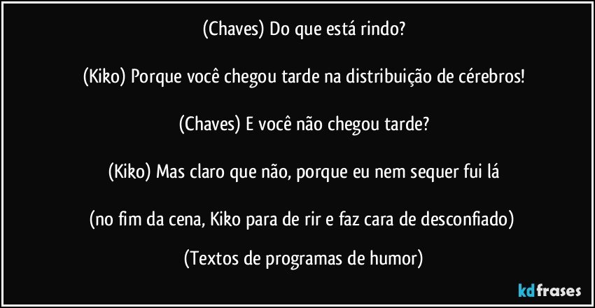 (Chaves) Do que está rindo?

(Kiko) Porque você chegou tarde na distribuição de cérebros!

(Chaves) E você não chegou tarde?

(Kiko) Mas claro que não, porque eu nem sequer fui lá

(no fim da cena, Kiko para de rir e faz cara de desconfiado) (Textos de programas de humor)