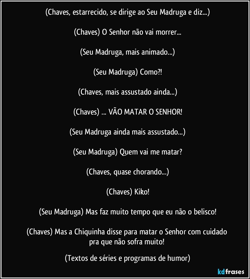 (Chaves, estarrecido, se dirige ao Seu Madruga e diz...)

(Chaves) O Senhor não vai morrer...

(Seu Madruga, mais animado...)

(Seu Madruga) Como?!

(Chaves, mais assustado ainda...)

(Chaves) ... VÃO MATAR O SENHOR!

(Seu Madruga ainda mais assustado...)

(Seu Madruga) Quem vai me matar?

(Chaves, quase chorando...)

(Chaves) Kiko!

(Seu Madruga) Mas faz muito tempo que eu não o belisco!

(Chaves) Mas a Chiquinha disse para matar o Senhor com cuidado pra que não sofra muito! (Textos de séries e programas de humor)