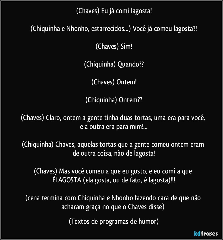 (Chaves) Eu já comi lagosta!

(Chiquinha e Nhonho, estarrecidos...) Você já comeu lagosta?!

(Chaves) Sim!

(Chiquinha) Quando??

(Chaves) Ontem!

(Chiquinha) Ontem??

(Chaves) Claro, ontem a gente tinha duas tortas, uma era para você, e a outra era para mim!...

(Chiquinha) Chaves, aquelas tortas que a gente comeu ontem eram de outra coisa, não de lagosta!

(Chaves) Mas você comeu a que eu gosto, e eu comi a que ÉLAGOSTA (ela gosta, ou de fato, é lagosta)!!!

(cena termina com Chiquinha e Nhonho fazendo cara de que não acharam graça no que o Chaves disse) (Textos de programas de humor)