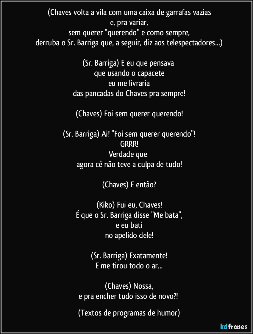 (Chaves volta a vila com uma caixa de garrafas vazias
e, pra variar,
sem querer "querendo" e como sempre,
derruba o Sr. Barriga que, a seguir, diz aos telespectadores...)

(Sr. Barriga) E eu que pensava 
que usando o capacete
eu me livraria
das pancadas do Chaves pra sempre!

(Chaves) Foi sem querer querendo!

(Sr. Barriga) Ai! "Foi sem querer querendo"!
GRRR!
Verdade que 
agora cê não teve a culpa de tudo!

(Chaves) E então?

(Kiko) Fui eu, Chaves!
É que o Sr. Barriga disse "Me bata",
e eu bati
no apelido dele!

(Sr. Barriga) Exatamente!
E me tirou todo o ar...

(Chaves) Nossa,
e pra encher tudo isso de novo?! (Textos de programas de humor)