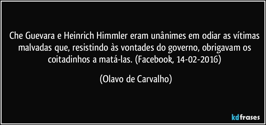 Che Guevara e Heinrich Himmler eram unânimes em odiar as vítimas malvadas que, resistindo às vontades do governo, obrigavam os coitadinhos a matá-las. (Facebook, 14-02-2016) (Olavo de Carvalho)