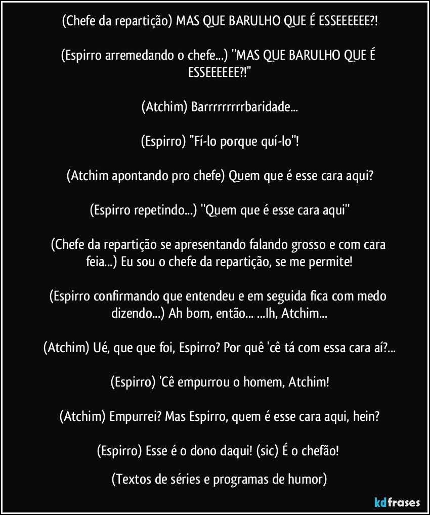 (Chefe da repartição) MAS QUE BARULHO QUE É ESSEEEEEE?!

(Espirro arremedando o chefe...) ''MAS QUE BARULHO QUE É ESSEEEEEE?!''

(Atchim) Barrrrrrrrrbaridade...

(Espirro) ''Fí-lo porque quí-lo''!

(Atchim apontando pro chefe) Quem que é esse cara aqui?

(Espirro repetindo...) ''Quem que é esse cara aqui''

(Chefe da repartição se apresentando falando grosso e com cara feia...) Eu sou o chefe da repartição, se me permite!

(Espirro confirmando que entendeu e em seguida fica com medo dizendo...) Ah bom, então... ...Ih, Atchim...

(Atchim) Ué, que que foi, Espirro? Por quê 'cê tá com essa cara aí?...

(Espirro) 'Cê empurrou o homem, Atchim!

(Atchim) Empurrei? Mas Espirro, quem é esse cara aqui, hein?

(Espirro) Esse é o dono daqui! (sic) É o chefão! (Textos de séries e programas de humor)