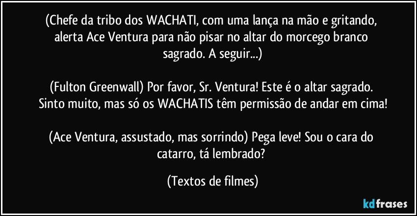 (Chefe da tribo dos WACHATI, com uma lança na mão e gritando, alerta Ace Ventura para não pisar no altar do morcego branco sagrado. A seguir...)

(Fulton Greenwall) Por favor, Sr. Ventura! Este é o altar sagrado. Sinto muito, mas só os WACHATIS têm permissão de andar em cima!

(Ace Ventura, assustado, mas sorrindo) Pega leve! Sou o cara do catarro, tá lembrado? (Textos de filmes)