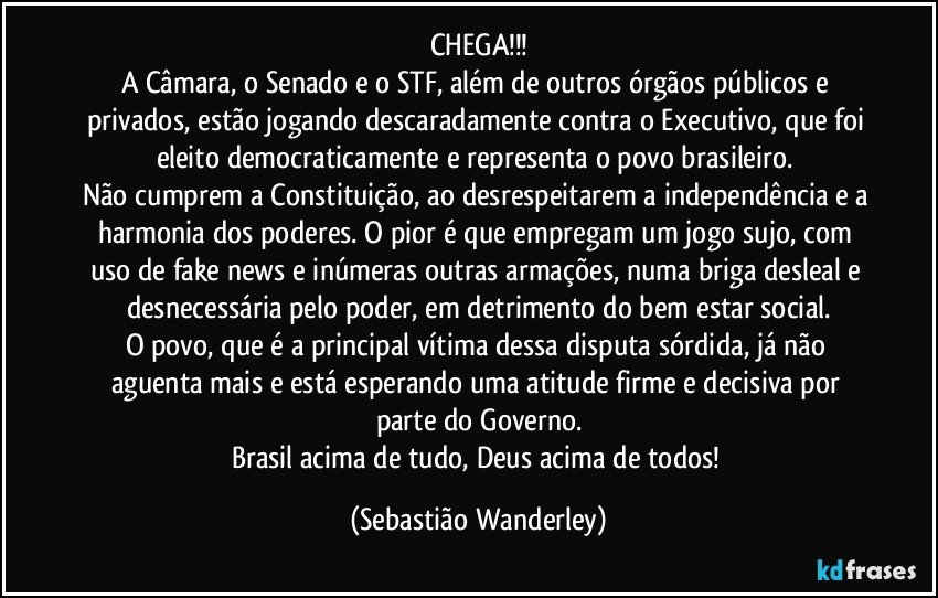 CHEGA!!!
A Câmara, o Senado e o STF, além de outros órgãos públicos e privados, estão jogando descaradamente contra o Executivo, que foi eleito democraticamente e representa o povo brasileiro. 
Não cumprem a Constituição, ao desrespeitarem a independência e a harmonia dos poderes. O pior é que empregam um jogo sujo, com uso de fake news e inúmeras outras armações, numa briga desleal e desnecessária pelo poder, em detrimento do bem estar social.
O povo, que é a principal vítima dessa disputa sórdida, já não aguenta mais e está esperando uma atitude firme e decisiva por parte do Governo.
Brasil acima de tudo, Deus acima de todos! (Sebastião Wanderley)