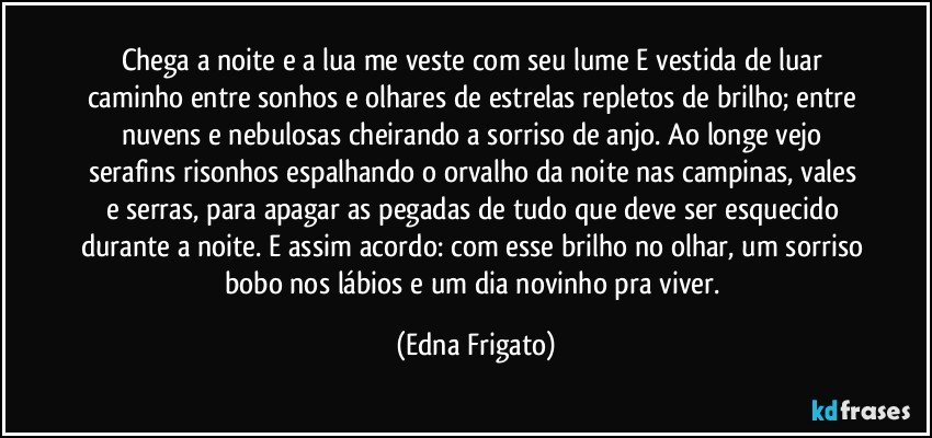 Chega a noite e a lua me veste com seu lume E vestida de luar caminho entre sonhos e olhares de estrelas repletos de brilho; entre nuvens e nebulosas cheirando a sorriso de anjo. Ao longe vejo serafins risonhos espalhando o orvalho da noite nas campinas, vales e serras,  para apagar as pegadas de tudo que deve ser esquecido durante a noite. E assim acordo: com esse brilho no olhar, um sorriso bobo nos lábios e um dia novinho pra viver. (Edna Frigato)