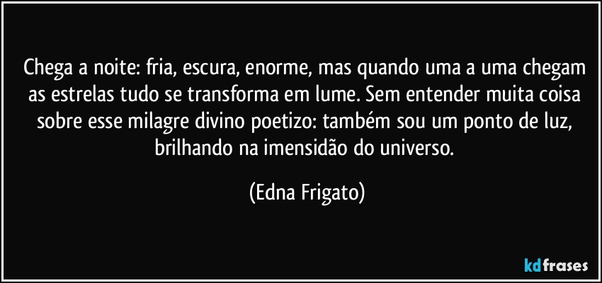 Chega a noite: fria, escura, enorme, mas quando uma a uma chegam as estrelas tudo se transforma em lume. Sem entender muita coisa sobre esse milagre divino poetizo: também sou um ponto de luz, brilhando na imensidão do universo. (Edna Frigato)