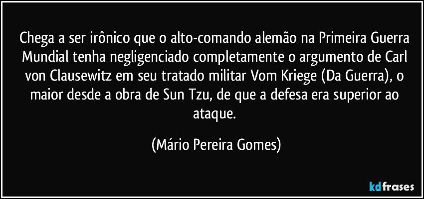 Chega a ser irônico que o alto-comando alemão na Primeira Guerra Mundial tenha negligenciado completamente o argumento de Carl von Clausewitz em seu tratado militar Vom Kriege (Da Guerra), o maior desde a obra de Sun Tzu, de que a defesa era superior ao ataque. (Mário Pereira Gomes)