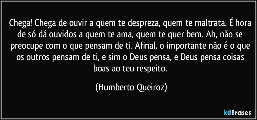 Chega! Chega de ouvir a quem te despreza, quem te maltrata. É hora de só dá ouvidos a quem te ama, quem te quer bem. Ah, não se preocupe com o que pensam de ti. Afinal, o importante não é o que os outros pensam de ti, e sim o Deus pensa, e Deus pensa coisas boas ao teu respeito. (Humberto Queiroz)