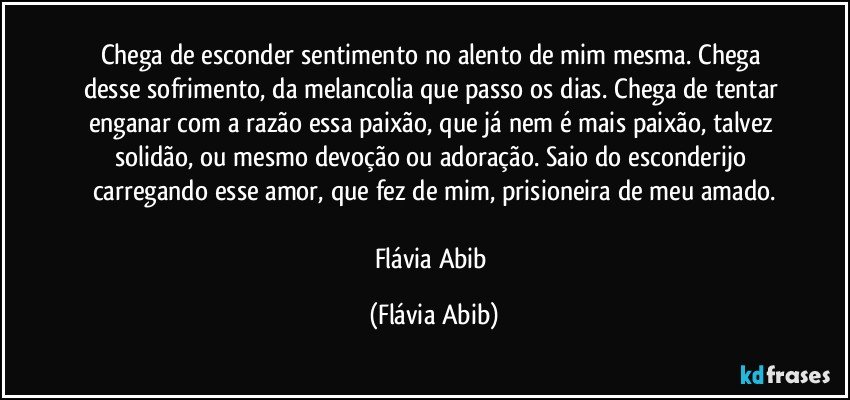 Chega de esconder sentimento no alento de mim mesma. Chega desse sofrimento, da melancolia que passo os dias. Chega de tentar enganar com a razão essa paixão, que já nem é mais paixão, talvez solidão, ou mesmo devoção ou adoração. Saio do esconderijo carregando esse amor, que fez de mim, prisioneira de meu amado.

Flávia Abib (Flávia Abib)