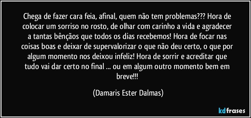 Chega de fazer cara feia, afinal, quem não tem problemas???  Hora de colocar um sorriso no rosto, de olhar com carinho a vida e agradecer a tantas bênçãos que todos os dias recebemos! Hora de focar nas coisas boas e deixar de supervalorizar o que não deu certo, o que por algum momento nos deixou infeliz! Hora de sorrir e acreditar que tudo vai dar certo no final ... ou em algum outro momento bem em breve!!! (Damaris Ester Dalmas)