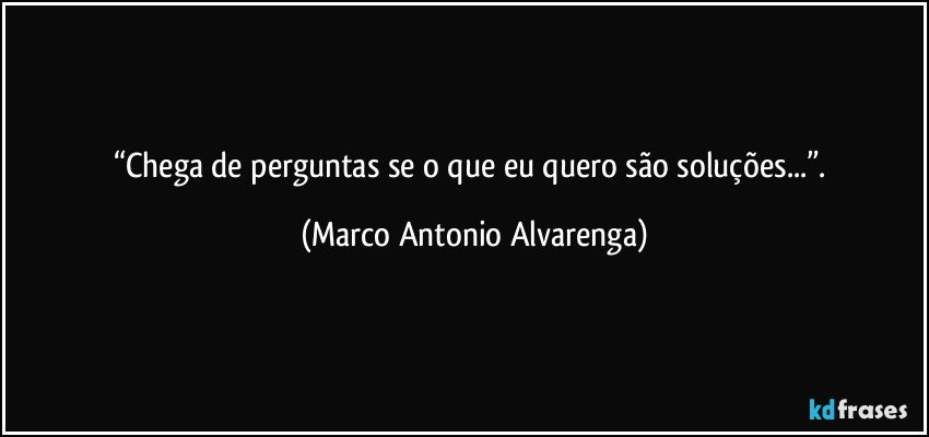 “Chega de perguntas se o que eu quero são soluções...”. (Marco Antonio Alvarenga)
