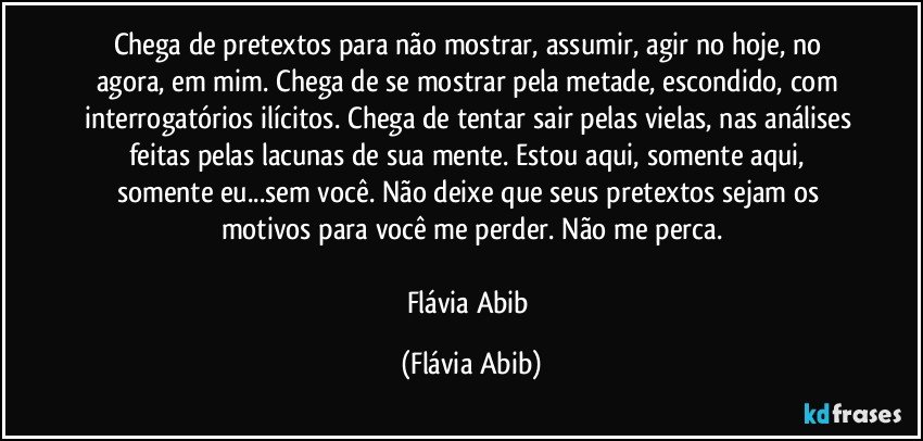 Chega de pretextos para não mostrar, assumir, agir no hoje, no agora, em mim. Chega de se mostrar pela metade, escondido, com interrogatórios ilícitos. Chega de tentar sair pelas vielas, nas análises feitas pelas lacunas de sua mente. Estou aqui, somente aqui, somente eu...sem você. Não deixe que seus pretextos sejam os motivos para você me perder. Não me perca.

Flávia Abib (Flávia Abib)