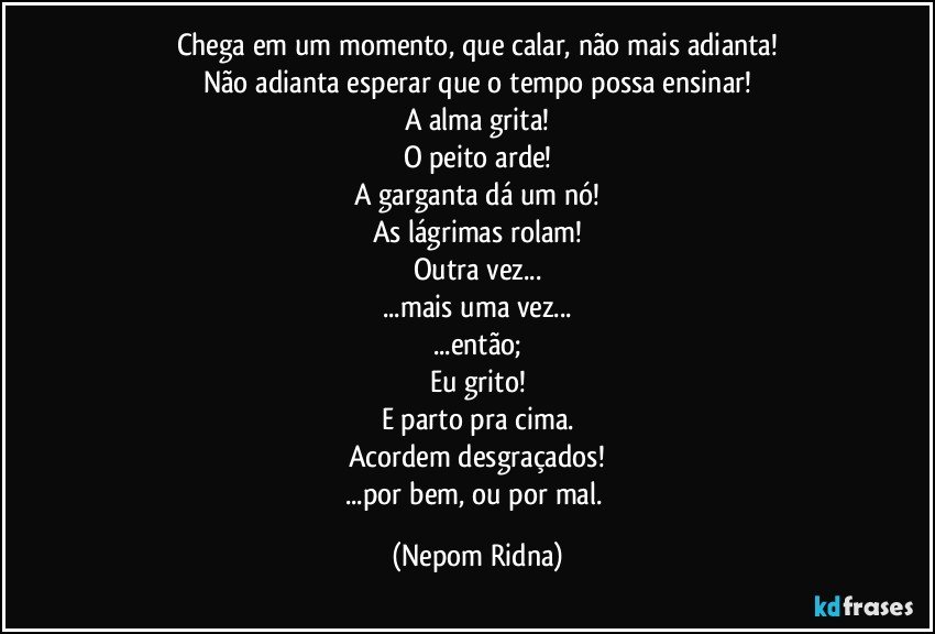 Chega em um momento, que calar, não mais adianta!
Não adianta esperar que o tempo possa ensinar!
A alma grita!
O peito arde!
A garganta dá um nó!
As lágrimas rolam!
Outra vez...
...mais uma vez...
...então;
Eu grito!
E parto pra cima.
Acordem desgraçados!
...por bem, ou por mal. (Nepom Ridna)