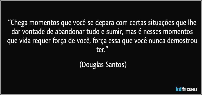 “Chega momentos que você se depara com certas situações que lhe dar vontade de abandonar tudo e sumir, mas é nesses momentos que vida requer força de você, força essa que você nunca demostrou ter.” (Douglas Santos)