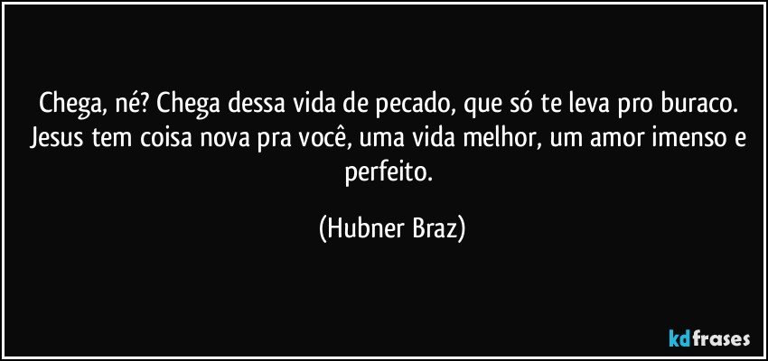 Chega, né? Chega dessa vida de pecado, que só te leva pro buraco. Jesus tem coisa nova pra você, uma vida melhor, um amor imenso e perfeito. (Hubner Braz)