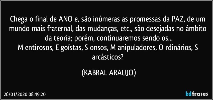 Chega o final de ANO e, são inúmeras as promessas da PAZ, de um mundo mais fraternal, das mudanças, etc., são desejadas no âmbito da teoria; porém, continuaremos sendo os...
M entirosos, E goístas, S onsos, M anipuladores, O rdinários, S arcásticos? (KABRAL ARAUJO)