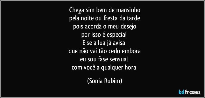 Chega sim bem de mansinho
pela noite ou fresta da tarde
pois acorda o meu desejo
por isso é especial 
E se a lua já avisa 
que não vai tão cedo embora
eu sou fase sensual 
com você a qualquer hora (Sonia Rubim)