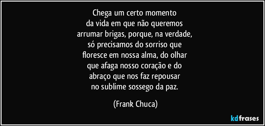 Chega um certo momento 
da vida em que não queremos 
arrumar brigas, porque, na verdade, 
só precisamos do sorriso que 
floresce em nossa alma, do olhar 
que afaga nosso coração e do 
abraço que nos faz repousar 
no sublime sossego da paz. (Frank Chuca)