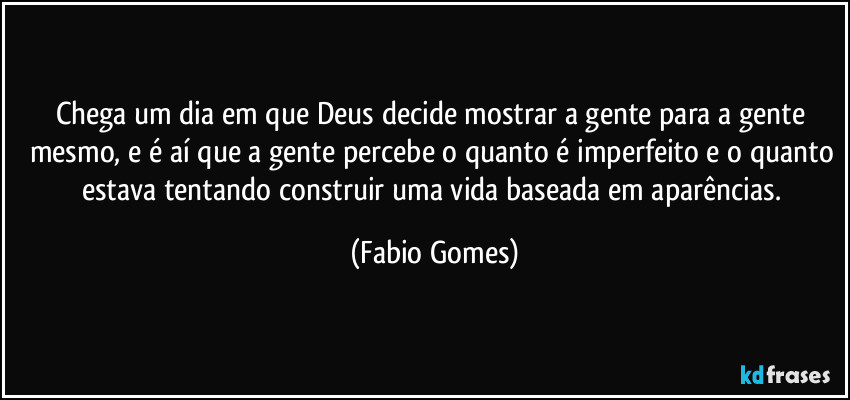 Chega um dia em que Deus decide mostrar a gente para a gente mesmo, e é aí que a gente percebe o quanto é imperfeito e o quanto estava tentando construir uma vida baseada em aparências. (Fabio Gomes)