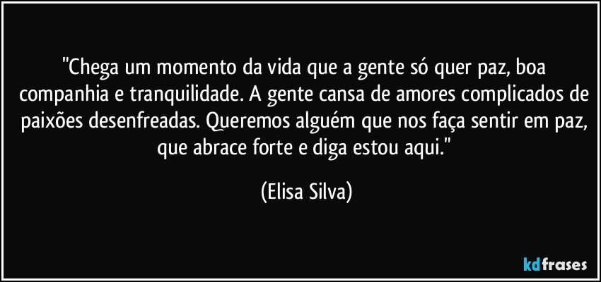 "Chega um momento da vida que a gente só quer paz, boa companhia e tranquilidade. A gente cansa de amores complicados de paixões desenfreadas. Queremos alguém que nos faça sentir em paz, que abrace forte e diga estou aqui." (Elisa Silva)