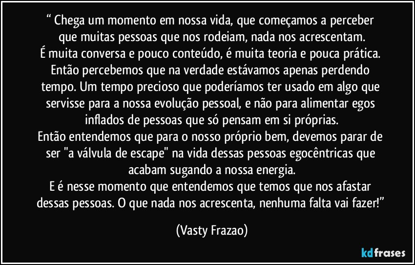 “⁠Chega um momento em nossa vida, que começamos a perceber que muitas pessoas que nos rodeiam, nada nos acrescentam.
É muita conversa e pouco conteúdo, é muita teoria e pouca prática. Então percebemos que na verdade estávamos apenas perdendo tempo. Um tempo precioso que poderíamos ter usado em algo que servisse para a nossa evolução pessoal, e não para alimentar egos inflados de pessoas que só pensam em si próprias.
Então entendemos que para o nosso próprio bem, devemos parar de ser "a válvula de escape" na vida dessas pessoas egocêntricas que acabam sugando a nossa energia.
E é nesse momento que entendemos que temos que nos afastar dessas pessoas. O que nada nos acrescenta, nenhuma falta vai fazer!” (Vasty Frazao)