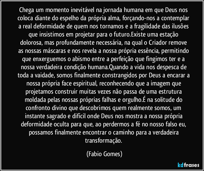 Chega um momento inevitável na jornada humana em que Deus nos coloca diante do espelho da própria alma, forçando-nos a contemplar a real deformidade de quem nos tornamos e a fragilidade das ilusões que insistimos em projetar para o futuro.Existe uma estação dolorosa, mas profundamente necessária, na qual o Criador remove as nossas máscaras e nos revela a nossa própria essência, permitindo que enxerguemos o abismo entre a perfeição que fingimos ter e a nossa verdadeira condição humana.Quando a vida nos despesca de toda a vaidade, somos finalmente constrangidos por Deus a encarar a nossa própria face espiritual, reconhecendo que a imagem que projetamos construir muitas vezes não passa de uma estrutura moldada pelas nossas próprias falhas e orgulho.É na solitude do confronto divino que descobrimos quem realmente somos, um instante sagrado e difícil onde Deus nos mostra a nossa própria deformidade oculta para que, ao perdermos a fé no nosso falso eu, possamos finalmente encontrar o caminho para a verdadeira transformação. (Fabio Gomes)