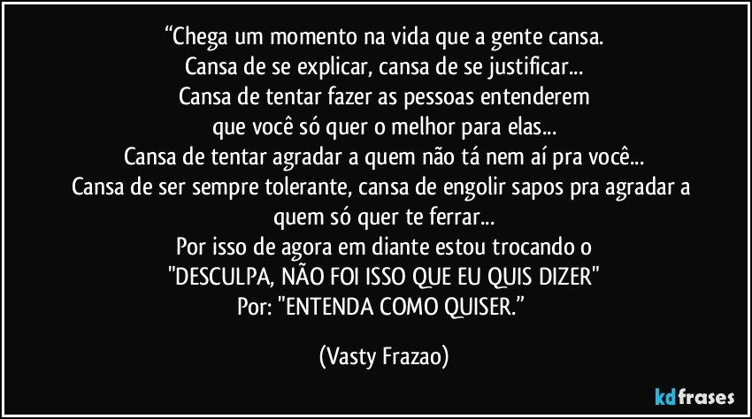 “Chega um momento na vida que a gente cansa.
Cansa de se explicar, cansa de se justificar...
Cansa de tentar fazer as pessoas entenderem
que você só quer o melhor para elas...
Cansa de tentar agradar a quem não tá nem aí pra você...
Cansa de ser sempre tolerante, cansa de engolir sapos pra agradar a quem só quer te ferrar...
Por isso de agora em diante estou trocando o
"DESCULPA, NÃO FOI ISSO QUE EU QUIS DIZER"
Por: "ENTENDA COMO QUISER.” (Vasty Frazao)