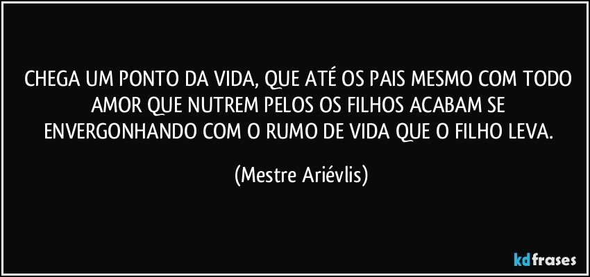 CHEGA UM PONTO DA VIDA, QUE ATÉ OS PAIS MESMO COM TODO AMOR QUE NUTREM PELOS OS FILHOS ACABAM SE ENVERGONHANDO COM O RUMO DE VIDA QUE O FILHO LEVA. (Mestre Ariévlis)