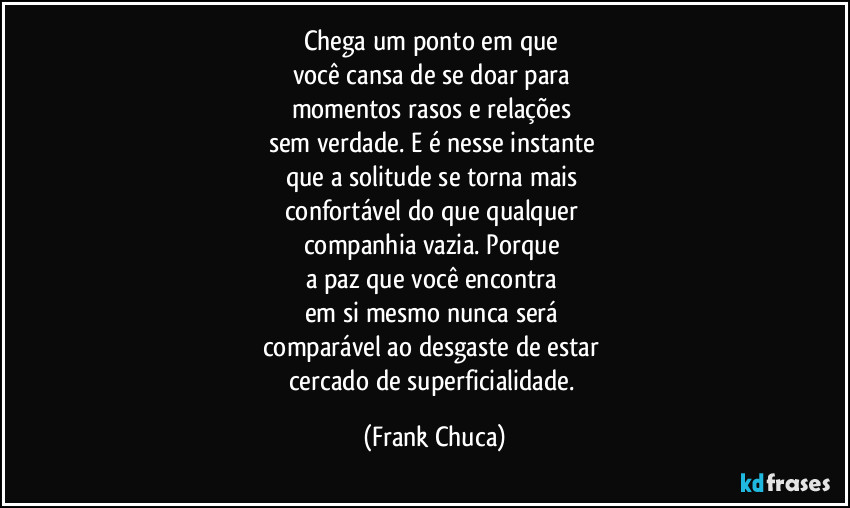Chega um ponto em que 
você cansa de se doar para 
momentos rasos e relações 
sem verdade. E é nesse instante 
que a solitude se torna mais 
confortável do que qualquer 
companhia vazia. Porque 
a paz que você encontra 
em si mesmo nunca será 
comparável ao desgaste de estar 
cercado de superficialidade. (Frank Chuca)