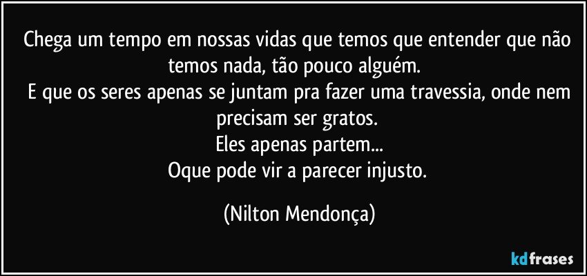 Chega um tempo em nossas vidas que temos que entender que não temos nada, tão pouco alguém.     
 E que os seres apenas se juntam pra fazer uma travessia, onde nem precisam ser gratos. 
Eles apenas partem...
Oque pode vir a parecer injusto. (Nilton Mendonça)