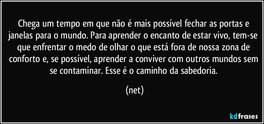 Chega um tempo em que não é mais possível fechar as portas e janelas para o mundo. Para aprender o encanto de estar vivo, tem-se que enfrentar o medo de olhar o que está fora de nossa zona de conforto e, se possível, aprender a conviver com outros mundos sem se contaminar. Esse é o caminho da sabedoria. (net)