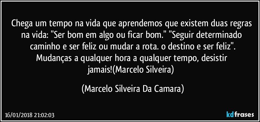 Chega um tempo na vida que aprendemos que existem duas regras na vida: "Ser bom em algo ou ficar bom." "Seguir determinado caminho e ser feliz ou mudar a rota. o destino e ser feliz".
Mudanças a qualquer hora a qualquer tempo, desistir jamais!(Marcelo Silveira) (Marcelo Silveira Da Camara)