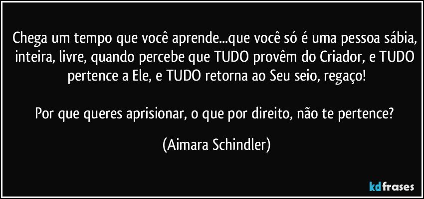 Chega um tempo que você aprende...que você só é uma pessoa sábia, inteira, livre, quando percebe que TUDO provêm do Criador, e TUDO pertence a Ele, e TUDO retorna ao Seu seio, regaço!

Por que queres aprisionar, o que por direito, não te pertence? (Aimara Schindler)