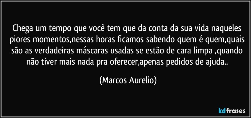 Chega um tempo que você tem que da conta da sua vida naqueles  piores momentos,nessas horas ficamos  sabendo quem é quem,quais são as verdadeiras máscaras usadas se estão de cara limpa ,quando não tiver mais nada pra oferecer,apenas pedidos de ajuda.. (Marcos Aurelio)