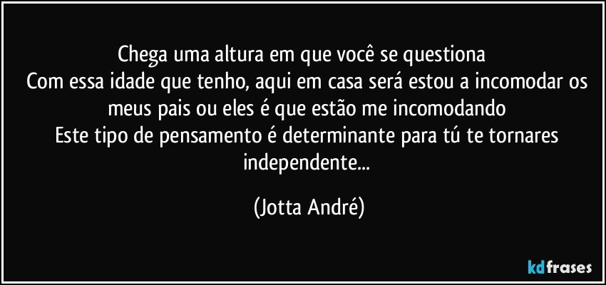 Chega uma altura em que você se questiona❗❗❗
Com essa idade que tenho, aqui em casa será estou a incomodar os meus pais ou eles é que estão me incomodando⁉
Este tipo de pensamento é determinante para tú te tornares independente... (Jotta André)