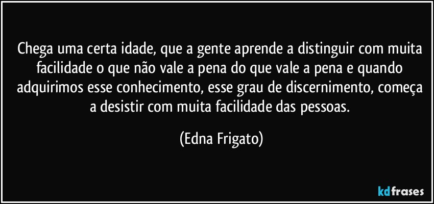 Chega uma certa idade, que a gente aprende  a distinguir com muita facilidade o que não vale a pena do que vale a pena e quando adquirimos esse conhecimento, esse grau de discernimento, começa a desistir com muita facilidade das pessoas. (Edna Frigato)