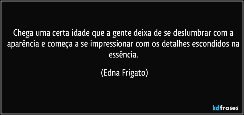 Chega uma certa idade que a gente deixa de se deslumbrar com a aparência e começa a se impressionar com os detalhes escondidos na essência. (Edna Frigato)