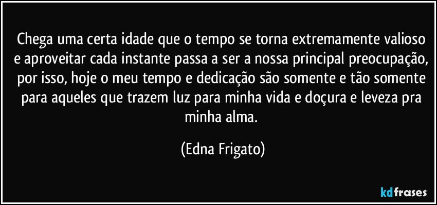 Chega uma certa idade que o tempo se torna extremamente valioso e aproveitar cada instante passa a ser a nossa principal preocupação, por isso, hoje o meu tempo e dedicação são somente e tão somente para aqueles que trazem luz para minha vida e doçura e leveza pra minha alma. (Edna Frigato)