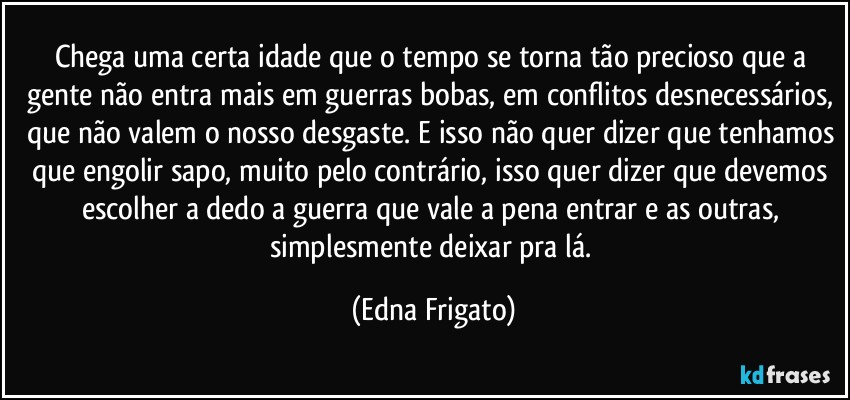 Chega uma certa idade que o tempo se torna tão precioso que a gente não entra mais em guerras bobas, em conflitos desnecessários, que não valem o nosso desgaste. E isso não quer dizer que tenhamos que engolir sapo, muito pelo contrário, isso quer dizer que devemos escolher a dedo a guerra que vale a pena entrar e as outras, simplesmente deixar pra lá. (Edna Frigato)