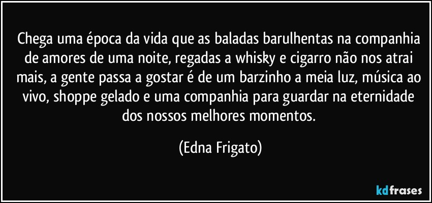 Chega uma época da vida que as baladas barulhentas na companhia de amores de uma noite, regadas a whisky e cigarro não nos atrai mais, a gente passa a gostar é de um barzinho a meia luz, música ao vivo, shoppe gelado e uma companhia para guardar na eternidade dos nossos melhores momentos. (Edna Frigato)