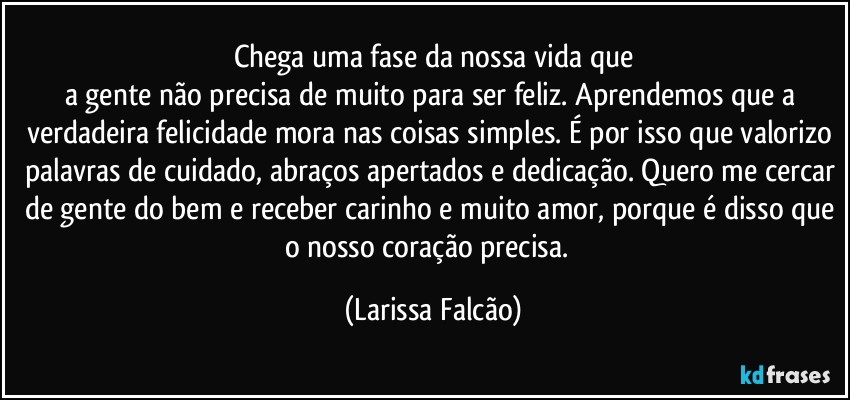 Chega uma fase da nossa vida que
a gente não precisa de muito para ser feliz. Aprendemos que a verdadeira felicidade mora nas coisas simples. É por isso que valorizo palavras de cuidado, abraços apertados e dedicação. Quero me cercar de gente do bem e receber carinho e muito amor, porque é disso que o nosso coração precisa.⁠ (Larissa Falcão)