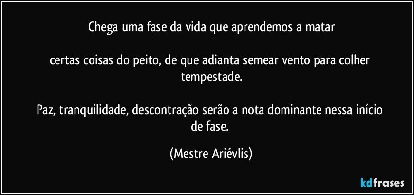 Chega uma fase da vida que aprendemos a matar

certas coisas do peito, de que adianta semear vento para colher tempestade.

Paz, tranquilidade, descontração serão a nota dominante nessa início de fase. (Mestre Ariévlis)