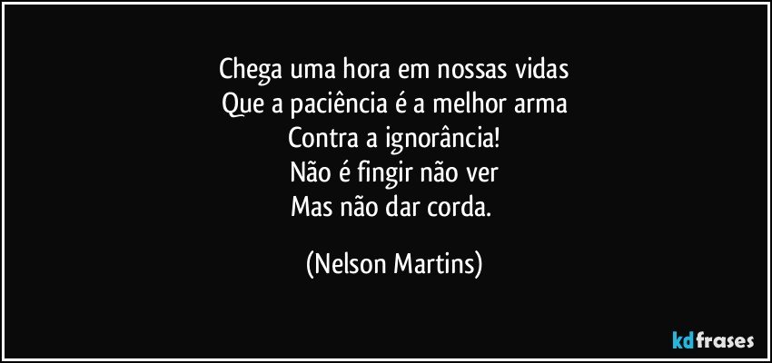 Chega uma hora em nossas vidas
Que a paciência é a melhor arma
Contra a ignorância!
Não é fingir não ver
Mas não dar corda. (Nelson Martins)