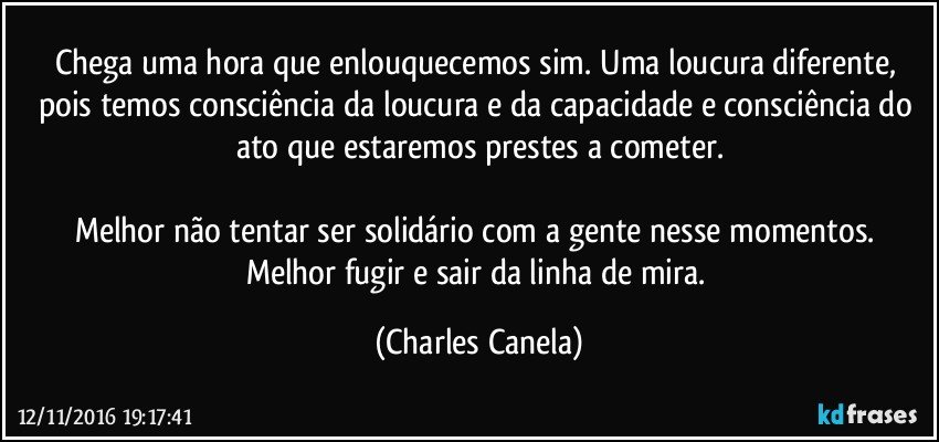 Chega uma hora que enlouquecemos sim. Uma loucura diferente, pois temos consciência da loucura e da capacidade e consciência do ato que estaremos prestes a cometer.

Melhor não tentar ser solidário com a gente nesse momentos. Melhor fugir e sair da linha de mira. (Charles Canela)