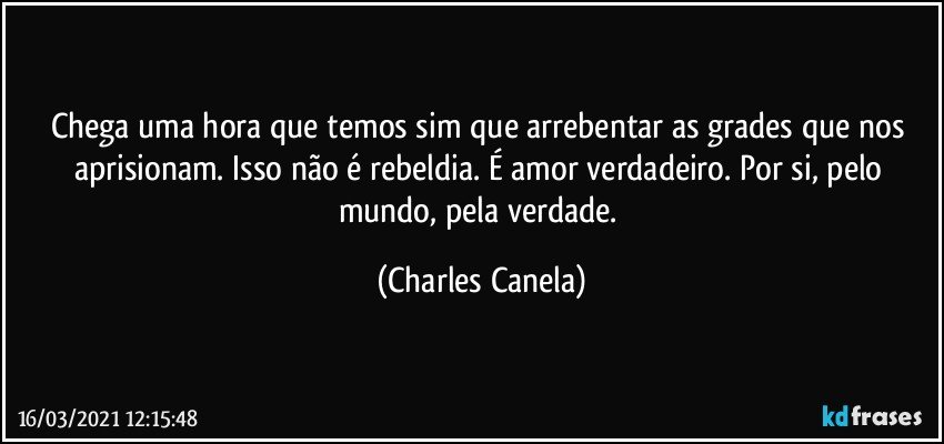 Chega uma hora que temos sim que arrebentar as grades que nos aprisionam. Isso não é rebeldia. É amor verdadeiro. Por si, pelo mundo, pela verdade. (Charles Canela)