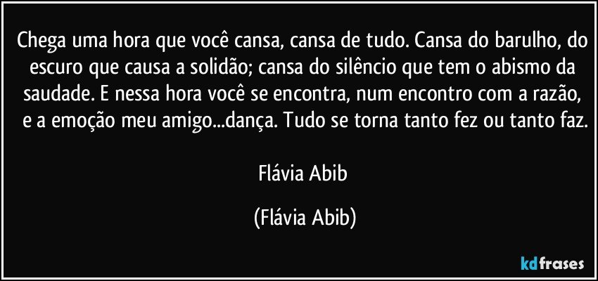 Chega uma hora que você cansa, cansa de tudo. Cansa do barulho, do escuro que causa a solidão; cansa do silêncio que tem o abismo da saudade. E nessa hora você se encontra, num encontro com a razão, e a emoção meu amigo...dança. Tudo se torna tanto fez ou tanto faz.

Flávia Abib (Flávia Abib)