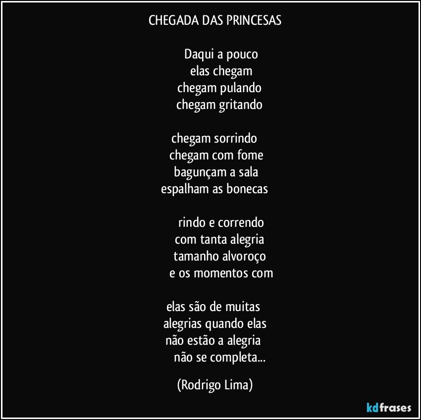 CHEGADA DAS PRINCESAS

             Daqui a pouco
             elas chegam
             chegam pulando 
             chegam gritando 

 chegam sorrindo 
 chegam com fome
 bagunçam a sala
 espalham as bonecas 

             rindo e correndo
             com tanta alegria 
             tamanho alvoroço 
             e os momentos com

elas são de muitas 
alegrias quando elas
não estão a alegria 
             não se completa... (Rodrigo Lima)