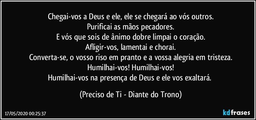 Chegai-vos a Deus e ele, ele se chegará ao vós outros.
Purificai as mãos pecadores.
E vós que sois de ânimo dobre limpai o coração.
Afligir-vos, lamentai e chorai.
Converta-se, o vosso riso em pranto e a vossa alegria em tristeza.
Humilhai-vos! Humilhai-vos!
Humilhai-vos na presença de Deus e ele vos exaltará. (Preciso de Ti - Diante do Trono)